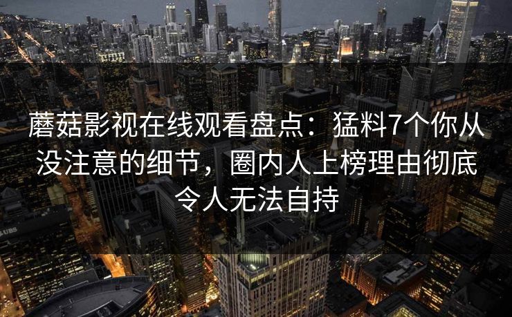 蘑菇影视在线观看盘点：猛料7个你从没注意的细节，圈内人上榜理由彻底令人无法自持