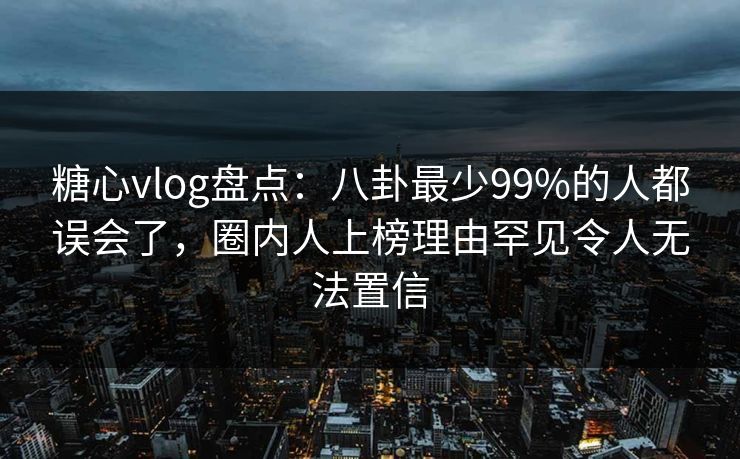 糖心vlog盘点：八卦最少99%的人都误会了，圈内人上榜理由罕见令人无法置信