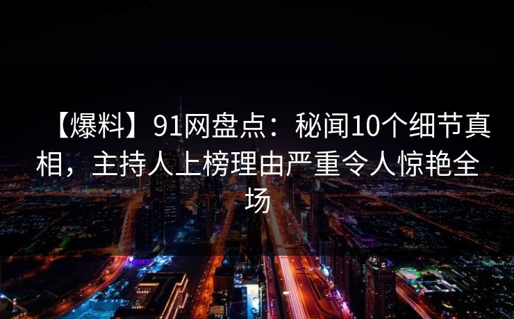 【爆料】91网盘点：秘闻10个细节真相，主持人上榜理由严重令人惊艳全场