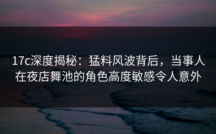 17c深度揭秘：猛料风波背后，当事人在夜店舞池的角色高度敏感令人意外