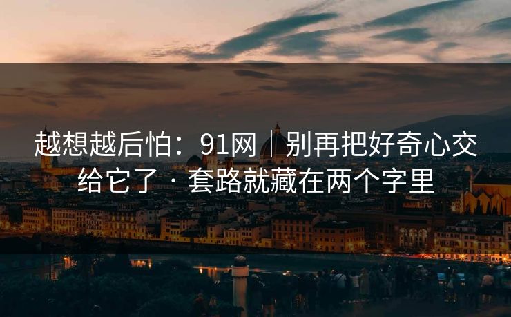 越想越后怕：91网｜别再把好奇心交给它了 · 套路就藏在两个字里