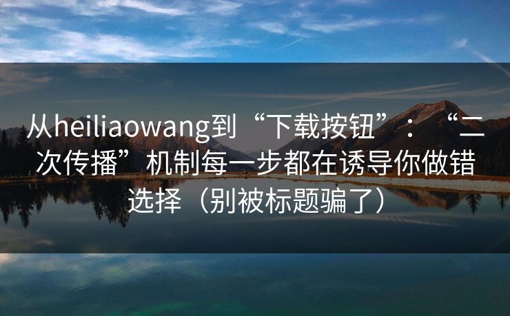 从heiliaowang到“下载按钮”：“二次传播”机制每一步都在诱导你做错选择（别被标题骗了）