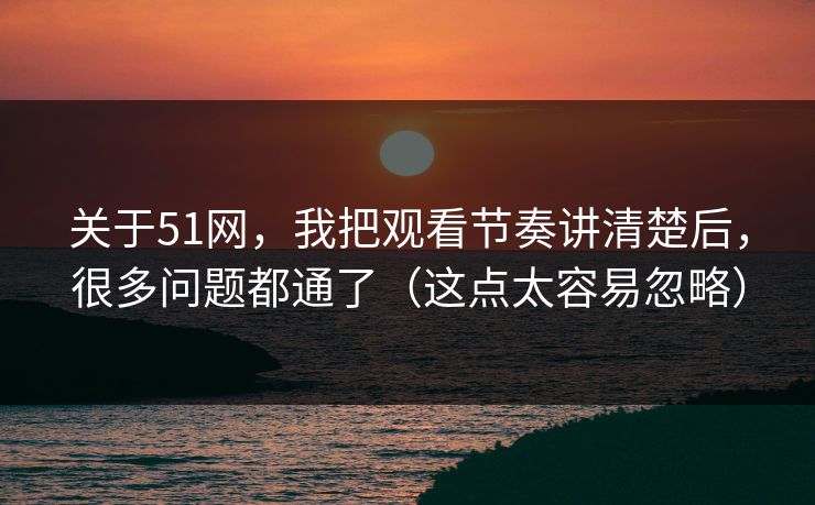 关于51网，我把观看节奏讲清楚后，很多问题都通了（这点太容易忽略）