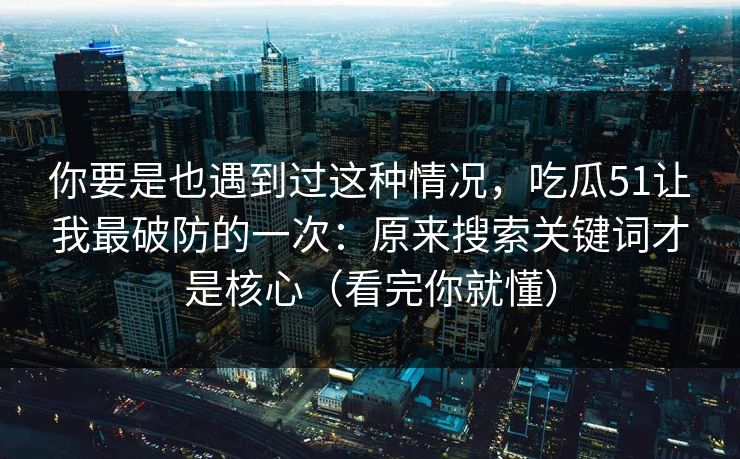你要是也遇到过这种情况，吃瓜51让我最破防的一次：原来搜索关键词才是核心（看完你就懂）