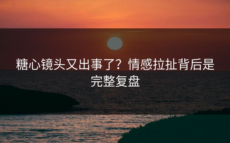 糖心镜头又出事了？情感拉扯背后是完整复盘