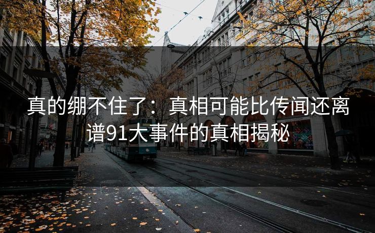 真的绷不住了：真相可能比传闻还离谱91大事件的真相揭秘  第1张