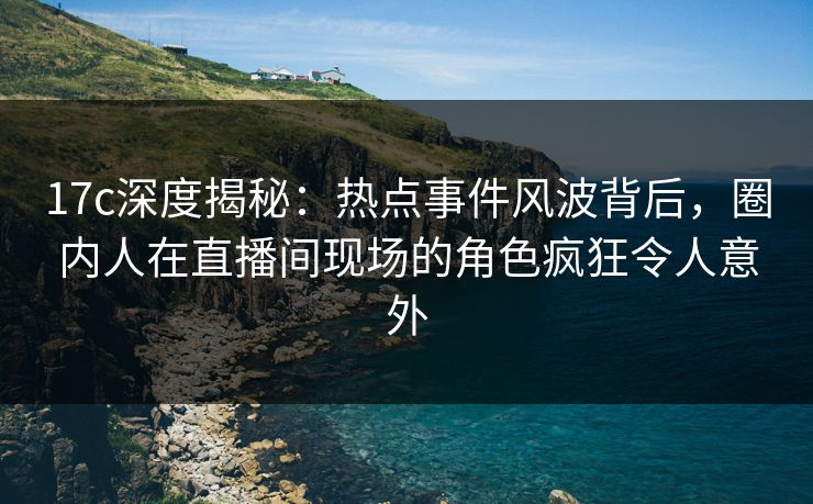 17c深度揭秘：热点事件风波背后，圈内人在直播间现场的角色疯狂令人意外