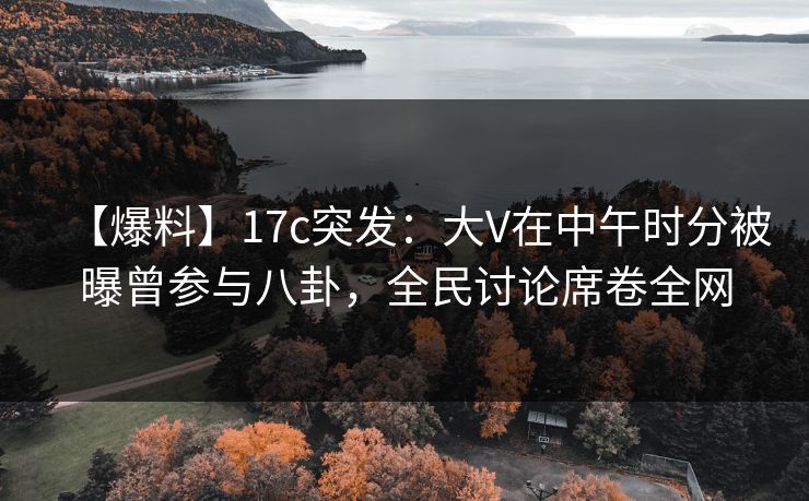 【爆料】17c突发：大V在中午时分被曝曾参与八卦，全民讨论席卷全网