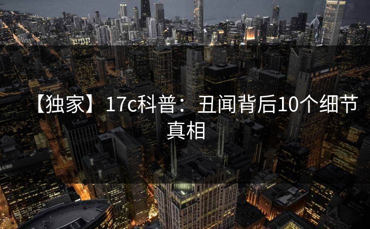【独家】17c科普：丑闻背后10个细节真相