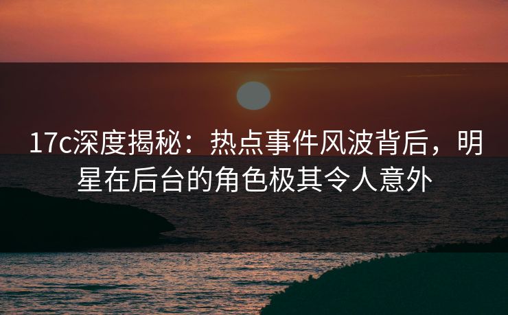 17c深度揭秘：热点事件风波背后，明星在后台的角色极其令人意外