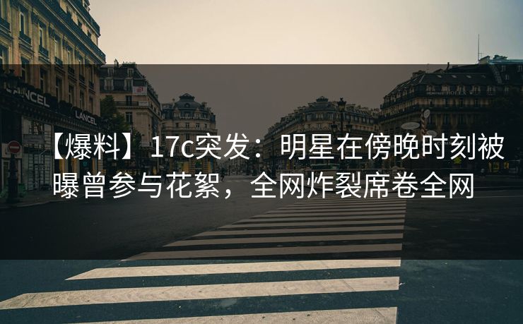 【爆料】17c突发：明星在傍晚时刻被曝曾参与花絮，全网炸裂席卷全网