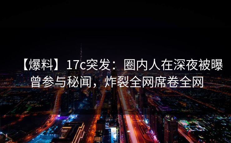 【爆料】17c突发：圈内人在深夜被曝曾参与秘闻，炸裂全网席卷全网