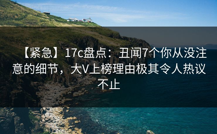 【紧急】17c盘点：丑闻7个你从没注意的细节，大V上榜理由极其令人热议不止