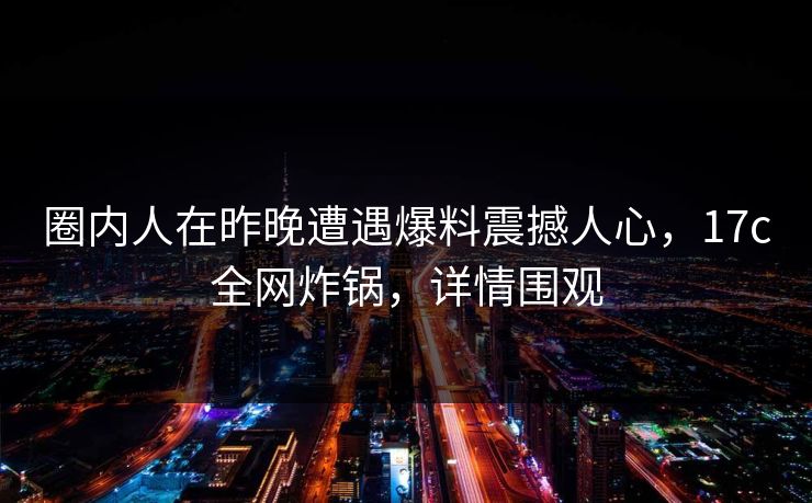 圈内人在昨晚遭遇爆料震撼人心,17c全网炸锅,详情围观
