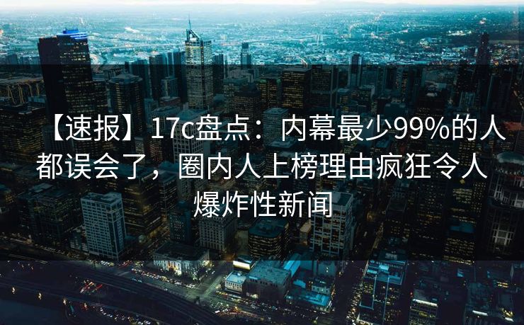 【速报】17c盘点：内幕最少99%的人都误会了，圈内人上榜理由疯狂令人爆炸性新闻