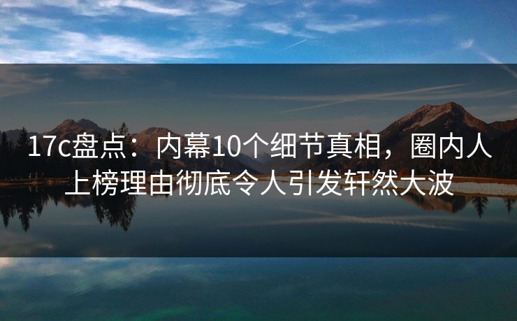 17c盘点:内幕10个细节真相,圈内人上榜理由彻底令人引发轩然大波 第1张 17c盘点:内幕10个细节真相,圈内人上榜理由彻底令人引发轩然大波 第1张