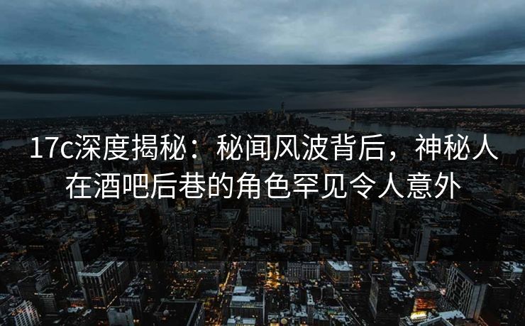 17c深度揭秘：秘闻风波背后，神秘人在酒吧后巷的角色罕见令人意外