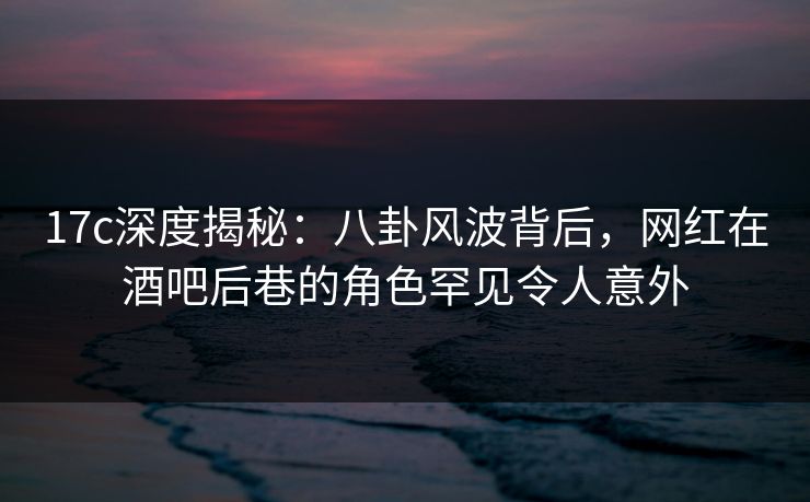 17c深度揭秘：八卦风波背后，网红在酒吧后巷的角色罕见令人意外