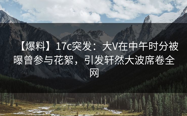 【爆料】17c突发:大V在中午时分被曝曾参与花絮,引发轩然大波席卷全网