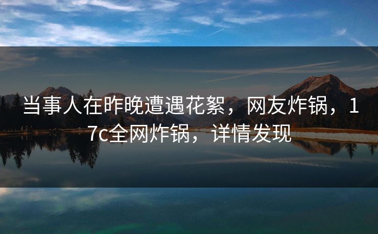 当事人在昨晚遭遇花絮,网友炸锅,17c全网炸锅,详情发现