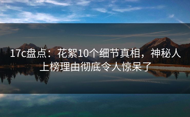 17c盘点:花絮10个细节真相,神秘人上榜理由彻底令人惊呆了