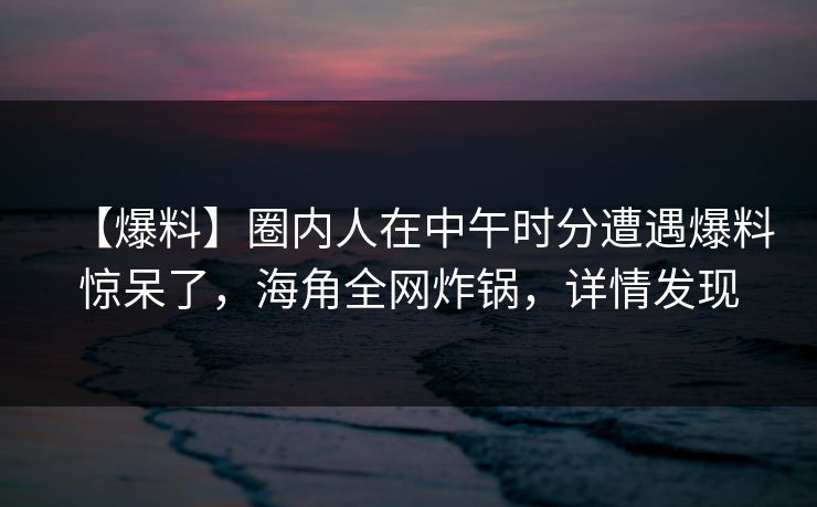 【爆料】圈内人在中午时分遭遇爆料惊呆了,海角全网炸锅,详情发现