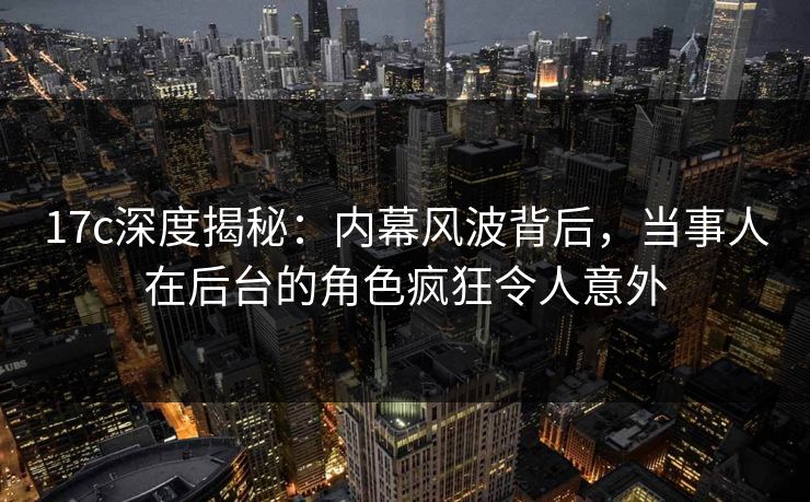 17c深度揭秘:内幕风波背后,当事人在后台的角色疯狂令人意外