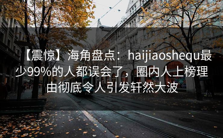 【震惊】海角盘点:haijiaoshequ最少99%的人都误会了,圈内人上榜理由彻底令人引发轩然大波 第1张 【震惊】海角盘点:haijiaoshequ最少99%的人都误会了,圈内人上榜理由彻底令人引发轩然大波 第1张