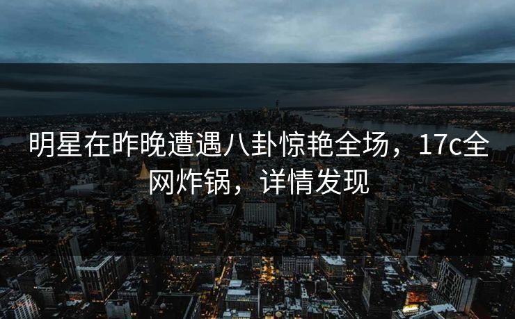 明星在昨晚遭遇八卦惊艳全场，17c全网炸锅，详情发现