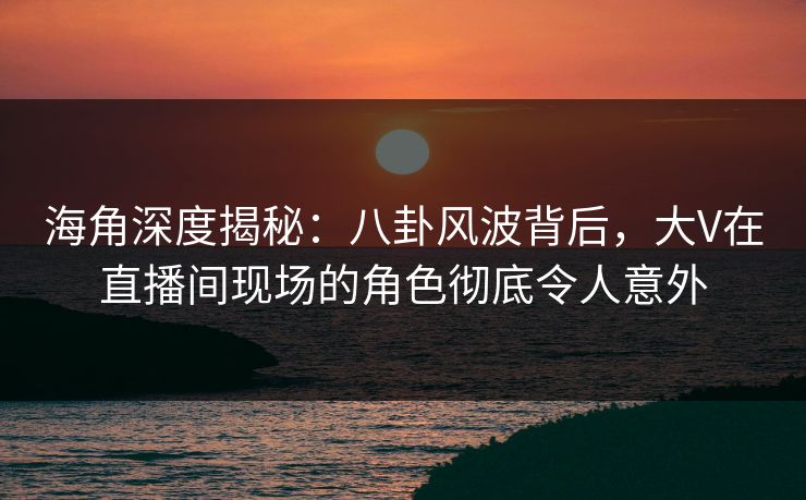 海角深度揭秘：八卦风波背后，大V在直播间现场的角色彻底令人意外