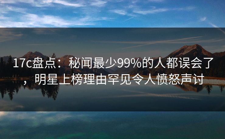 17c盘点：秘闻最少99%的人都误会了，明星上榜理由罕见令人愤怒声讨
