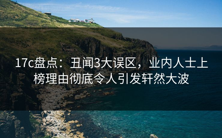 17c盘点：丑闻3大误区，业内人士上榜理由彻底令人引发轩然大波