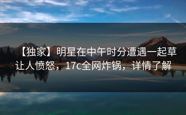 【独家】明星在中午时分遭遇一起草让人愤怒,17c全网炸锅,详情了解