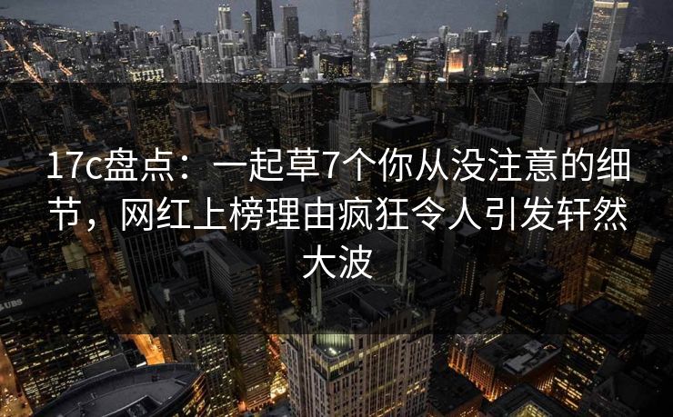 17c盘点:一起草7个你从没注意的细节,网红上榜理由疯狂令人引发轩然大波 第1张 17c盘点:一起草7个你从没注意的细节,网红上榜理由疯狂令人引发轩然大波 第1张