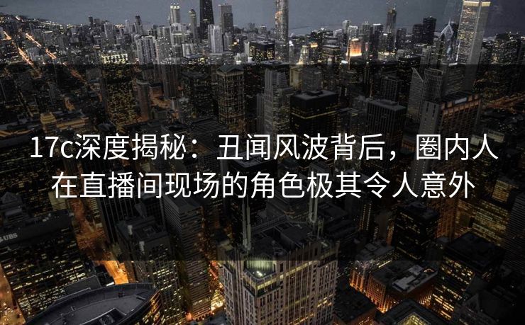 17c深度揭秘:丑闻风波背后,圈内人在直播间现场的角色极其令人意外