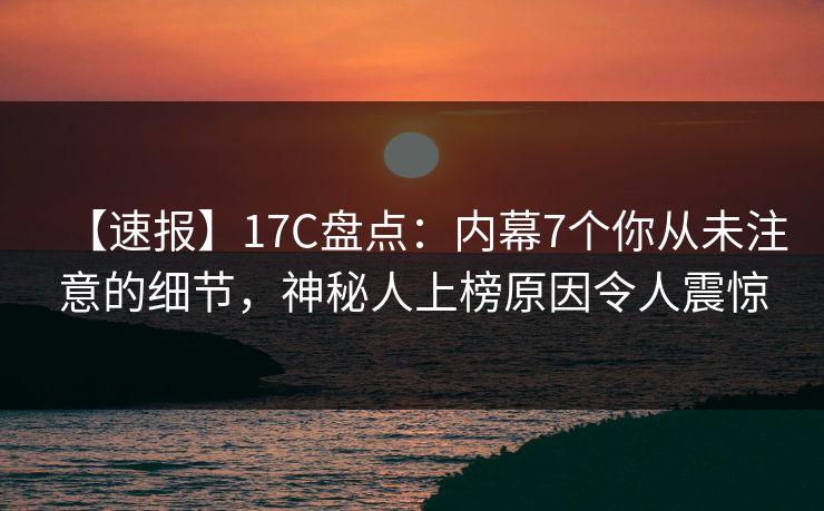 【速报】17C盘点：内幕7个你从未注意的细节，神秘人上榜原因令人震惊