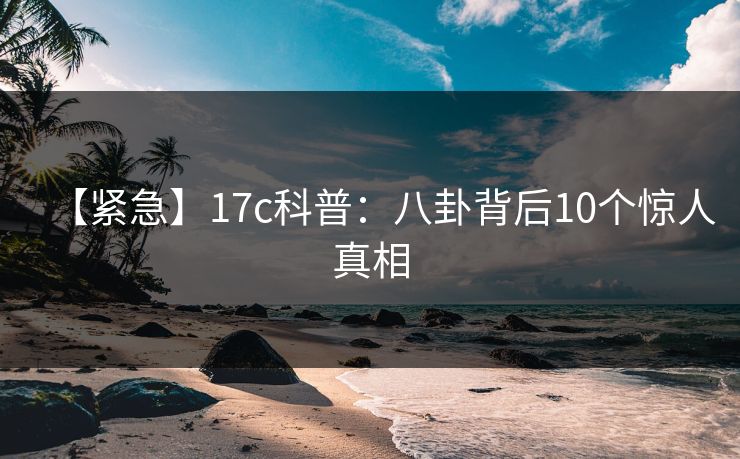 【紧急】17c科普：八卦背后10个惊人真相