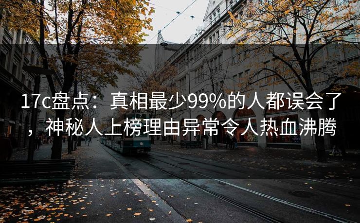 17c盘点：真相最少99%的人都误会了，神秘人上榜理由异常令人热血沸腾