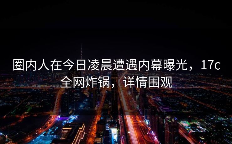 圈内人在今日凌晨遭遇内幕曝光,17c全网炸锅,详情围观