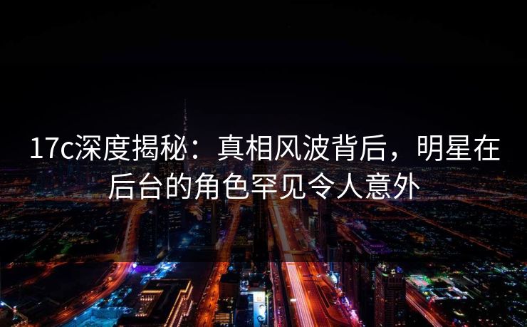 17c深度揭秘:真相风波背后,明星在后台的角色罕见令人意外