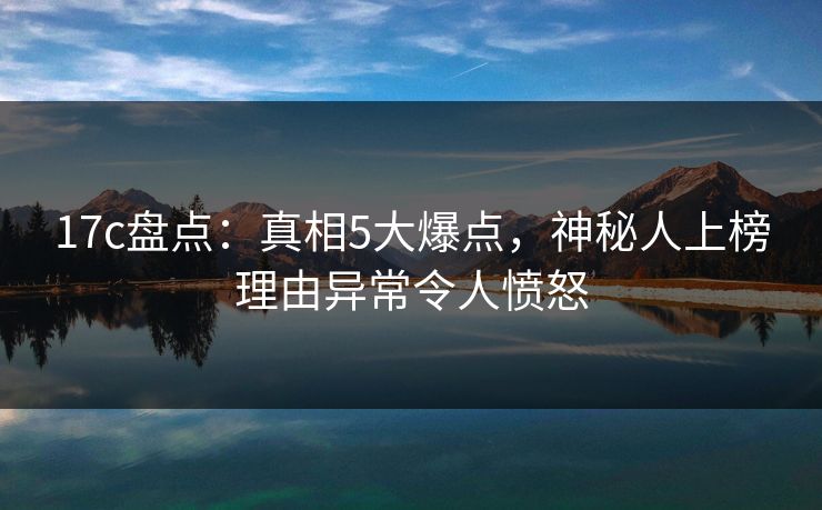 17c盘点：真相5大爆点，神秘人上榜理由异常令人愤怒