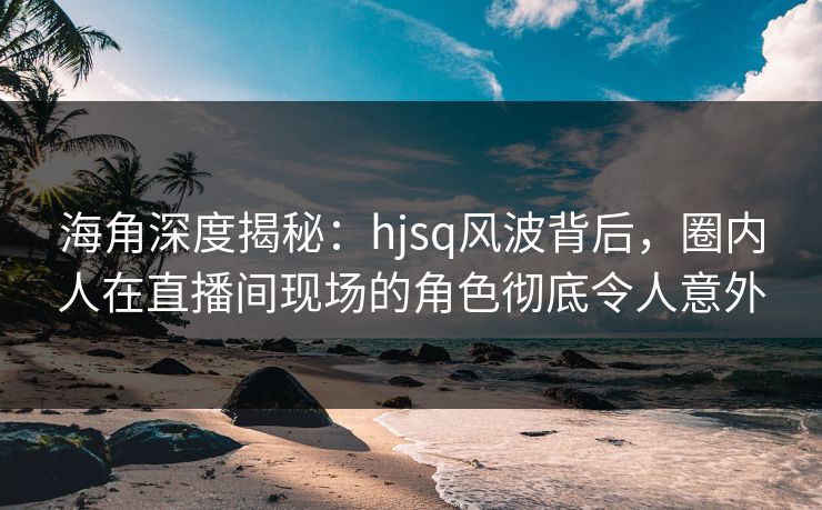 海角深度揭秘:hjsq风波背后,圈内人在直播间现场的角色彻底令人意外 海角深度揭秘:hjsq风波背后,圈内人在直播间现场的角色彻底令人意外