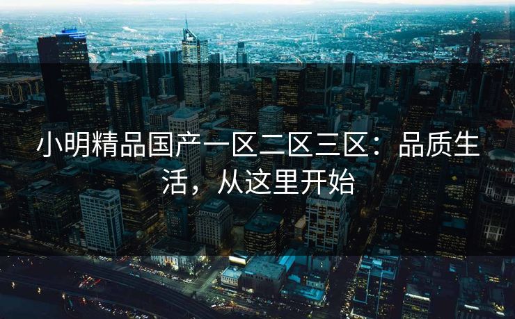 小明精品国产一区二区三区:品质生活,从这里开始