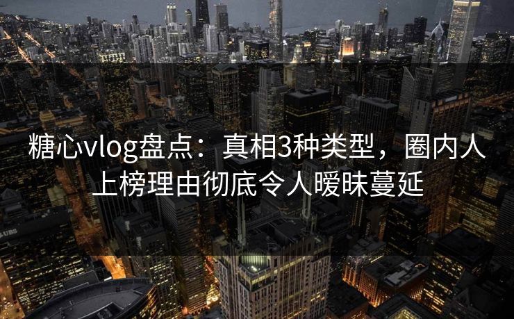 糖心vlog盘点：真相3种类型，圈内人上榜理由彻底令人暧昧蔓延