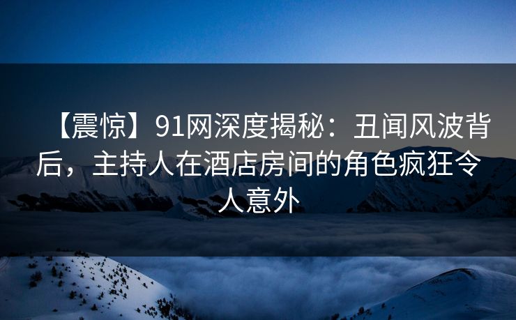 【震惊】91网深度揭秘:丑闻风波背后,主持人在酒店房间的角色疯狂令人意外