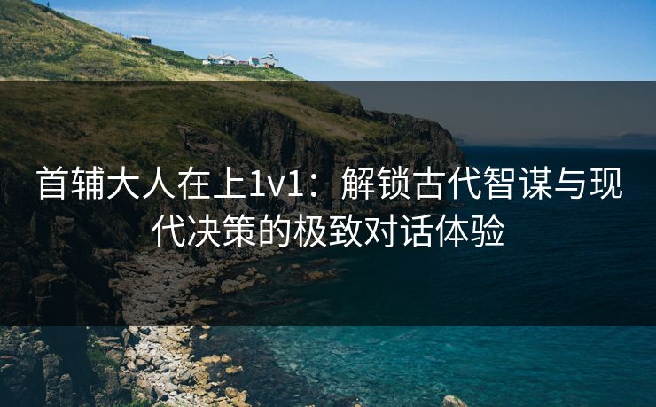 首辅大人在上1v1:解锁古代智谋与现代决策的极致对话体验 首辅大人在上1v1:解锁古代智谋与现代决策的极致对话体验
