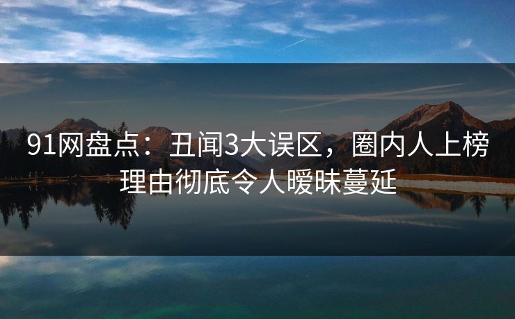 91网盘点:丑闻3大误区,圈内人上榜理由彻底令人暧昧蔓延 91网盘点:丑闻3大误区,圈内人上榜理由彻底令人暧昧蔓延