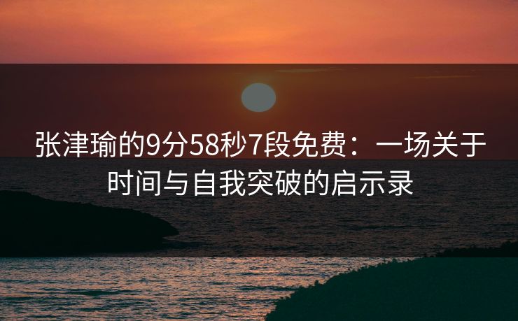 张津瑜的9分58秒7段免费:一场关于时间与自我突破的启示录