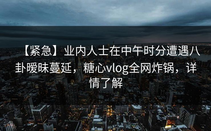 【紧急】业内人士在中午时分遭遇八卦暧昧蔓延,糖心vlog全网炸锅,详情了解