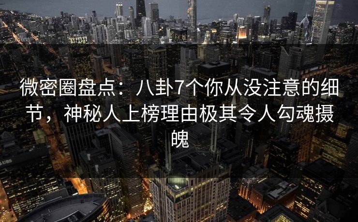 微密圈盘点：八卦7个你从没注意的细节，神秘人上榜理由极其令人勾魂摄魄
